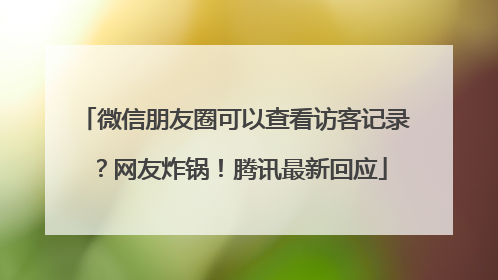微信朋友圈可以查看访客记录？网友炸锅！腾讯最新回应