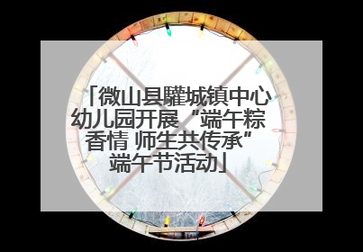 微山县驩城镇中心幼儿园开展“端午粽香情 师生共传承”端午节活动