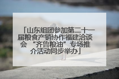 山东组团参加第二十一届粮食产销协作福建洽谈会 “齐鲁粮油”专场推介活动同步举办