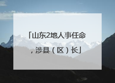 山东2地人事任命，涉县（区）长