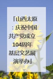 山西太原：庆祝中国共产党成立104周年基层文艺展演举办