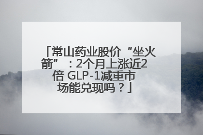 常山药业股价“坐火箭”：2个月上涨近2倍 GLP-1减重市场能兑现吗？