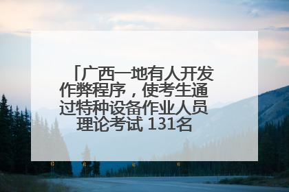广西一地有人开发作弊程序，使考生通过特种设备作业人员理论考试 131名考生证书被撤销