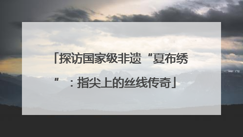 探访国家级非遗“夏布绣”：指尖上的丝线传奇