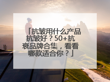 抗皱用什么产品抗皱好？50+抗衰品牌合集，看看哪款适合你？
