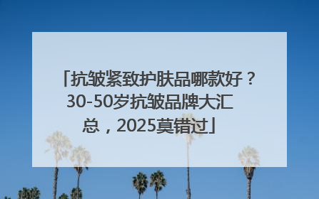 抗皱紧致护肤品哪款好？30-50岁抗皱品牌大汇总，2025莫错过