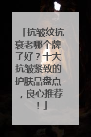 抗皱纹抗衰老哪个牌子好？十大抗皱紧致的护肤品盘点，良心推荐！