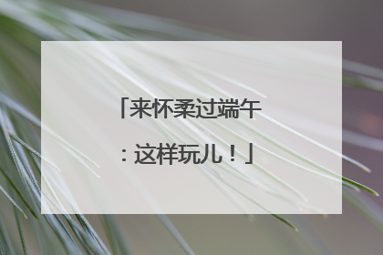 来怀柔过端午：这样玩儿！