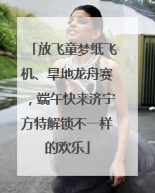 放飞童梦纸飞机、旱地龙舟赛，端午快来济宁方特解锁不一样的欢乐