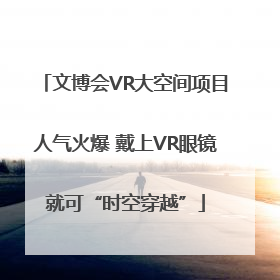 文博会VR大空间项目人气火爆 戴上VR眼镜就可“时空穿越”