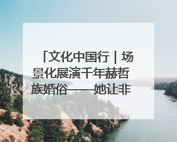 文化中国行｜场景化展演千年赫哲族婚俗——她让非遗变新潮