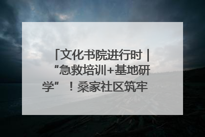 文化书院进行时｜“急救培训+基地研学”！桑家社区筑牢居民健康防线