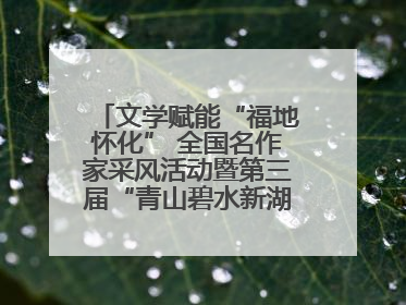 文学赋能“福地怀化” 全国名作家采风活动暨第三届“青山碧水新湖南”创作启动