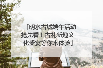 明水古城端午活动抢先看！古礼新趣文化盛宴等你来体验