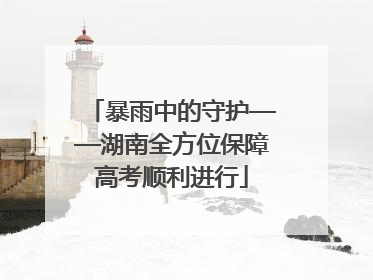 暴雨中的守护——湖南全方位保障高考顺利进行
