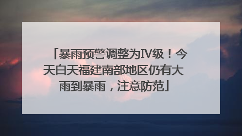 暴雨预警调整为Ⅳ级！今天白天福建南部地区仍有大雨到暴雨，注意防范