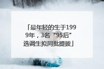 最年轻的生于1999年，3名“95后”选调生拟同批提拔