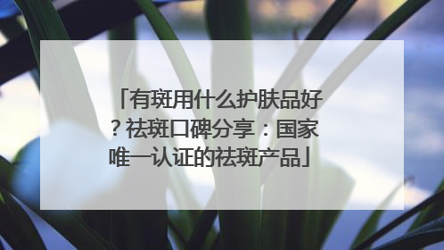 有斑用什么护肤品好？祛斑口碑分享：国家唯一认证的祛斑产品