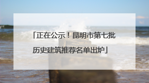 正在公示！昆明市第七批历史建筑推荐名单出炉
