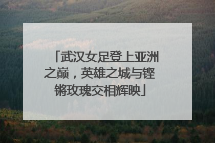 武汉女足登上亚洲之巅，英雄之城与铿锵玫瑰交相辉映