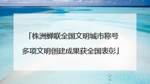 株洲蝉联全国文明城市称号 多项文明创建成果获全国表彰