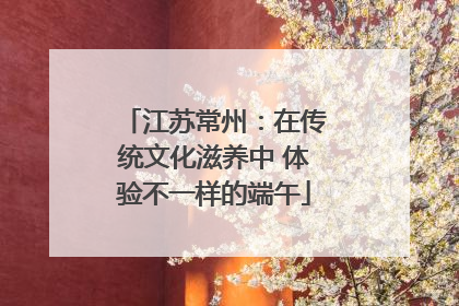 江苏常州：在传统文化滋养中 体验不一样的端午