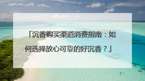 沉香购买渠道消费指南：如何选择放心可靠的好沉香？