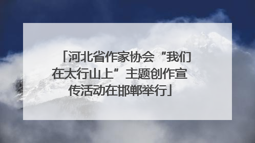 河北省作家协会“我们在太行山上”主题创作宣传活动在邯郸举行