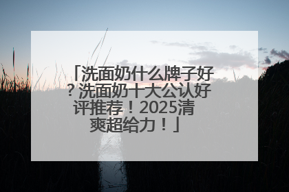 洗面奶什么牌子好？洗面奶十大公认好评推荐！2025清爽超给力！