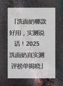 洗面奶哪款好用，实测说话！2025洗面奶真实测评榜单揭晓