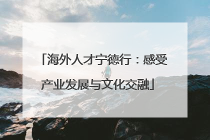 海外人才宁德行：感受产业发展与文化交融