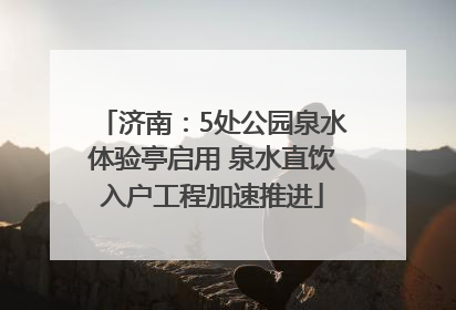 济南：5处公园泉水体验亭启用 泉水直饮入户工程加速推进