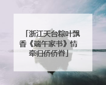 浙江天台粽叶飘香《端午家书》情牵归侨侨眷