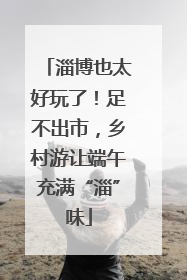 淄博也太好玩了！足不出市，乡村游让端午充满“淄”味