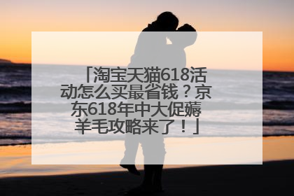 淘宝天猫618活动怎么买最省钱？京东618年中大促薅羊毛攻略来了！