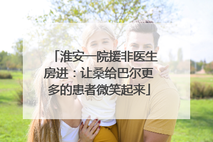淮安一院援非医生房进：让桑给巴尔更多的患者微笑起来