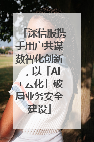 深信服携手用户共谋数智化创新，以「AI+云化」破局业务安全建设