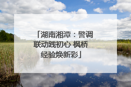 湖南湘潭：警调联动践初心 枫桥经验焕新彩