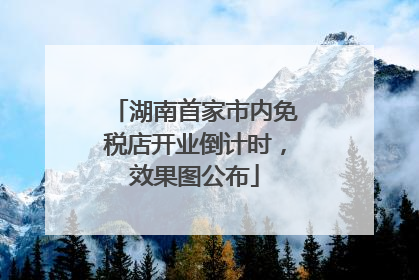湖南首家市内免税店开业倒计时，效果图公布
