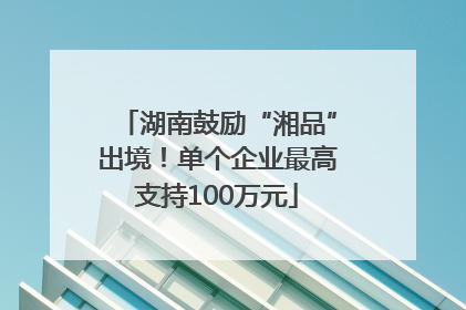 湖南鼓励“湘品”出境！单个企业最高支持100万元