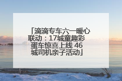 滴滴专车六一暖心联动：17城童趣彩蛋车惊喜上线 46城司机亲子活动