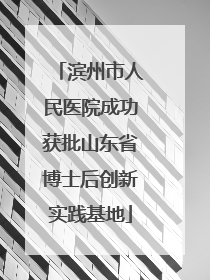 滨州市人民医院成功获批山东省博士后创新实践基地