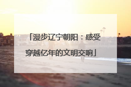 漫步辽宁朝阳：感受穿越亿年的文明交响