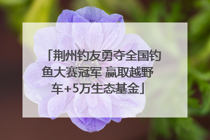 荆州钓友勇夺全国钓鱼大赛冠军 赢取越野车+5万生态基金