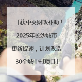 获中央财政补助！2025年长沙城市更新提速，计划改造30个城中村项目