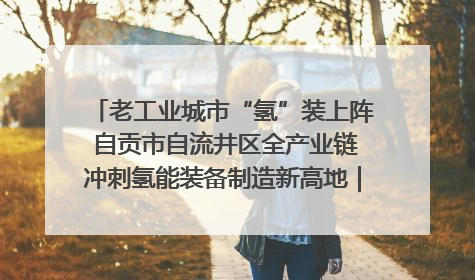 老工业城市“氢”装上阵 自贡市自流井区全产业链冲刺氢能装备制造新高地｜美好生活有“盐”味