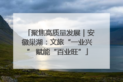 聚焦高质量发展｜安徽巢湖：文旅“一业兴” 赋能“百业旺”