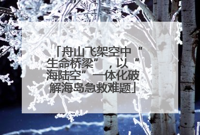 舟山飞架空中“生命桥梁”，以“海陆空”一体化破解海岛急救难题