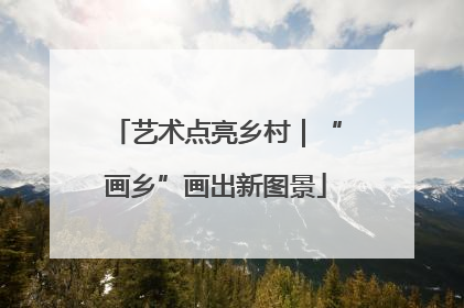 艺术点亮乡村｜“画乡”画出新图景