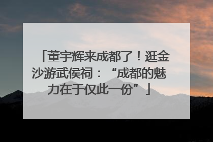 董宇辉来成都了！逛金沙游武侯祠：“成都的魅力在于仅此一份”